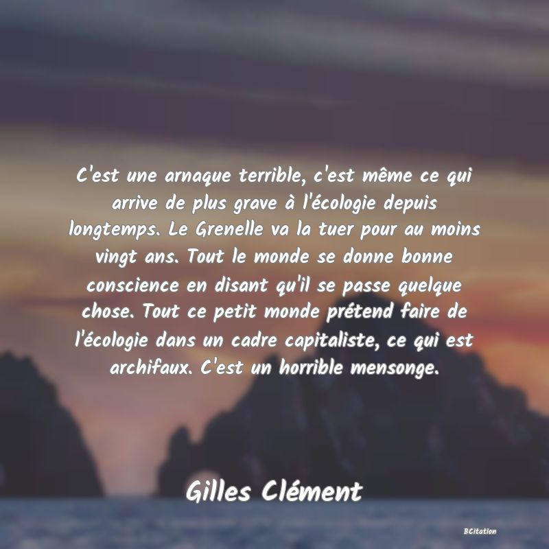 image de citation: C'est une arnaque terrible, c'est même ce qui arrive de plus grave à l'écologie depuis longtemps. Le Grenelle va la tuer pour au moins vingt ans. Tout le monde se donne bonne conscience en disant qu'il se passe quelque chose. Tout ce petit monde prétend faire de l'écologie dans un cadre capitaliste, ce qui est archifaux. C'est un horrible mensonge.