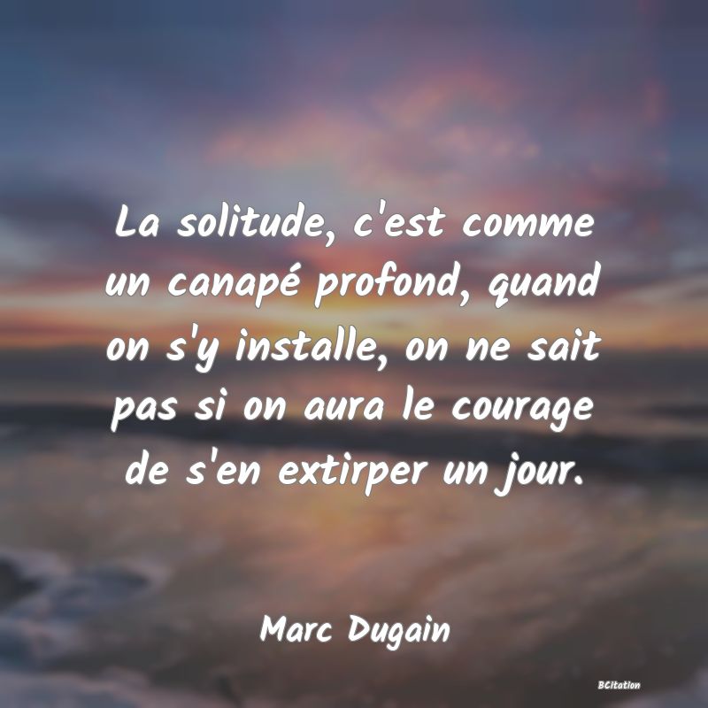 Belle Citation - La solitude, c'est comme un canapé profond, quand on s'y installe, on ne sait pas si on aura le courage de s'en extirper un jour. - Marc Dugain