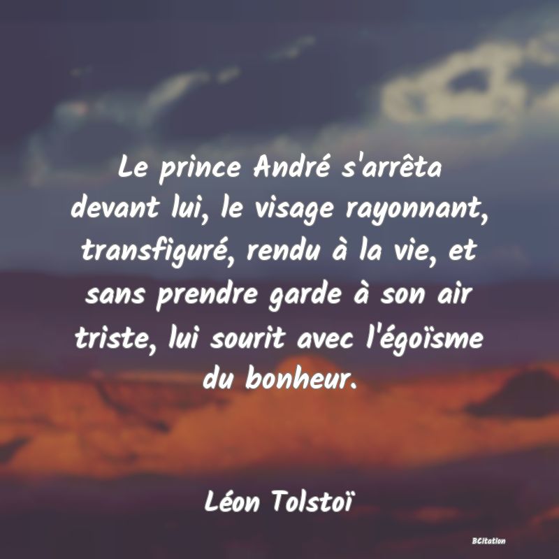 image de citation: Le prince André s'arrêta devant lui, le visage rayonnant, transfiguré, rendu à la vie, et sans prendre garde à son air triste, lui sourit avec l'égoïsme du bonheur.