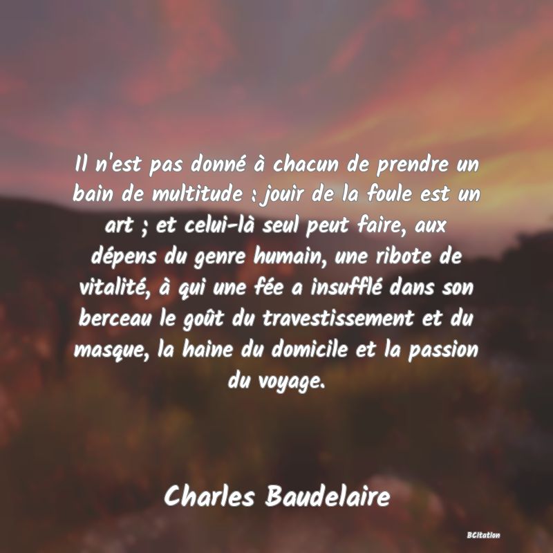 image de citation: Il n'est pas donné à chacun de prendre un bain de multitude : jouir de la foule est un art ; et celui-là seul peut faire, aux dépens du genre humain, une ribote de vitalité, à qui une fée a insufflé dans son berceau le goût du travestissement et du masque, la haine du domicile et la passion du voyage.