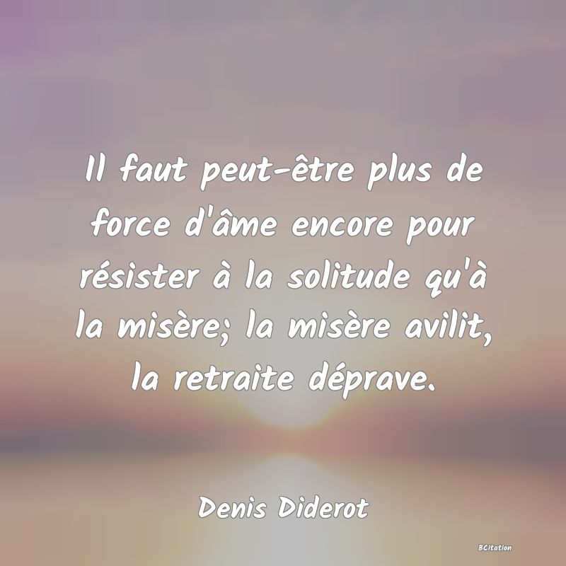 Belle Citation - Il faut peut-être plus de force d'âme encore pour résister à la solitude qu'à la misère; la misère avilit, la retraite déprave. - Denis Diderot