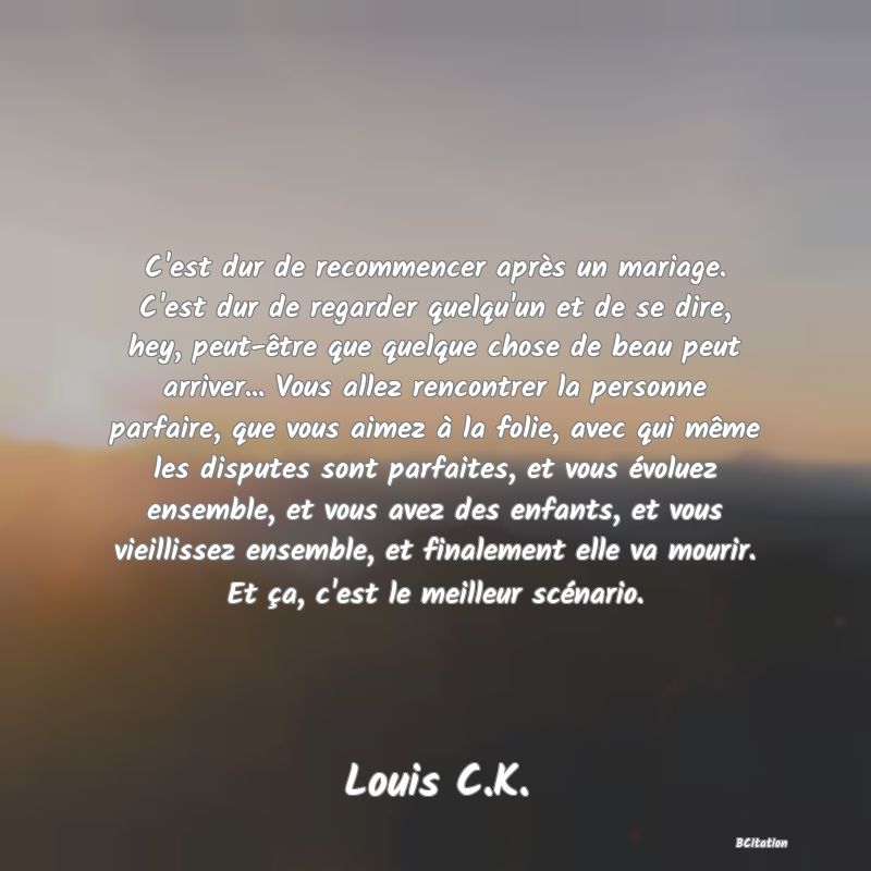 Belle Citation - C'est dur de recommencer après un mariage. C'est dur de regarder quelqu'un et de se dire, hey, peut-être que quelque chose de beau peut arriver... Vous allez rencontrer la personne parfaire, que vous aimez à la folie, avec qui même les disputes sont parfaites, et vous évoluez ensemble, et vous avez des enfants, et vous vieillissez ensemble, et finalement elle va mourir. Et ça, c'est le meilleur scénario. - Louis C.K.