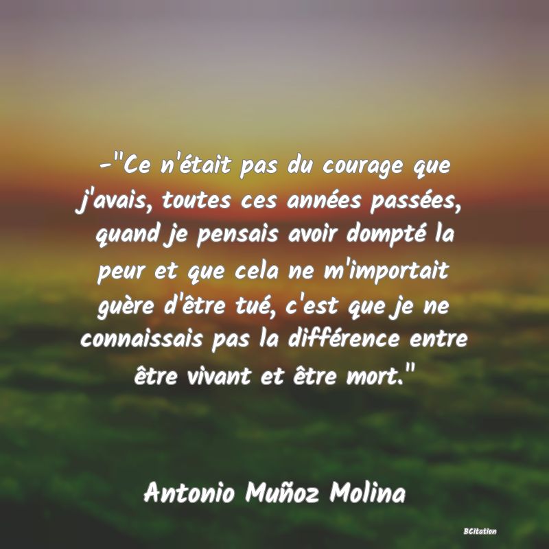 image de citation: - Ce n'était pas du courage que j'avais, toutes ces années passées, quand je pensais avoir dompté la peur et que cela ne m'importait guère d'être tué, c'est que je ne connaissais pas la différence entre être vivant et être mort. 