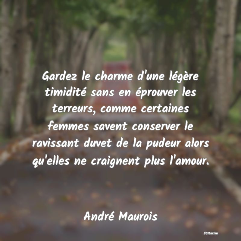 Belle Citation - Gardez le charme d'une légère timidité sans en éprouver les terreurs, comme certaines femmes savent conserver le ravissant duvet de la pudeur alors qu'elles ne craignent plus l'amour. - André Maurois