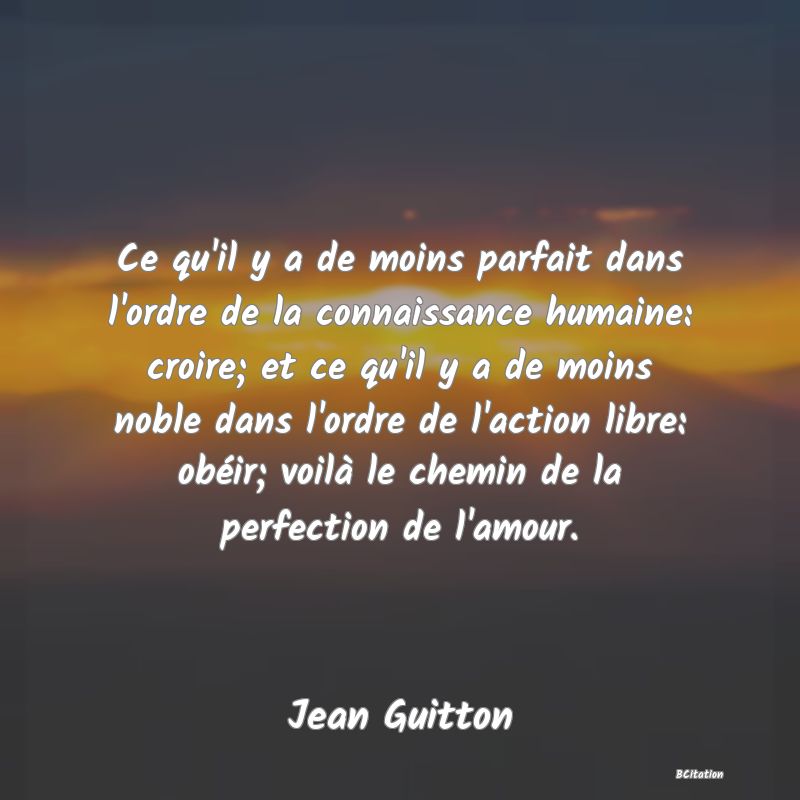 image de citation: Ce qu'il y a de moins parfait dans l'ordre de la connaissance humaine: croire; et ce qu'il y a de moins noble dans l'ordre de l'action libre: obéir; voilà le chemin de la perfection de l'amour.