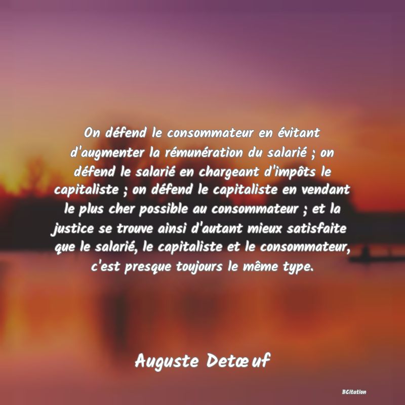 image de citation: On défend le consommateur en évitant d'augmenter la rémunération du salarié ; on défend le salarié en chargeant d'impôts le capitaliste ; on défend le capitaliste en vendant le plus cher possible au consommateur ; et la justice se trouve ainsi d'autant mieux satisfaite que le salarié, le capitaliste et le consommateur, c'est presque toujours le même type.