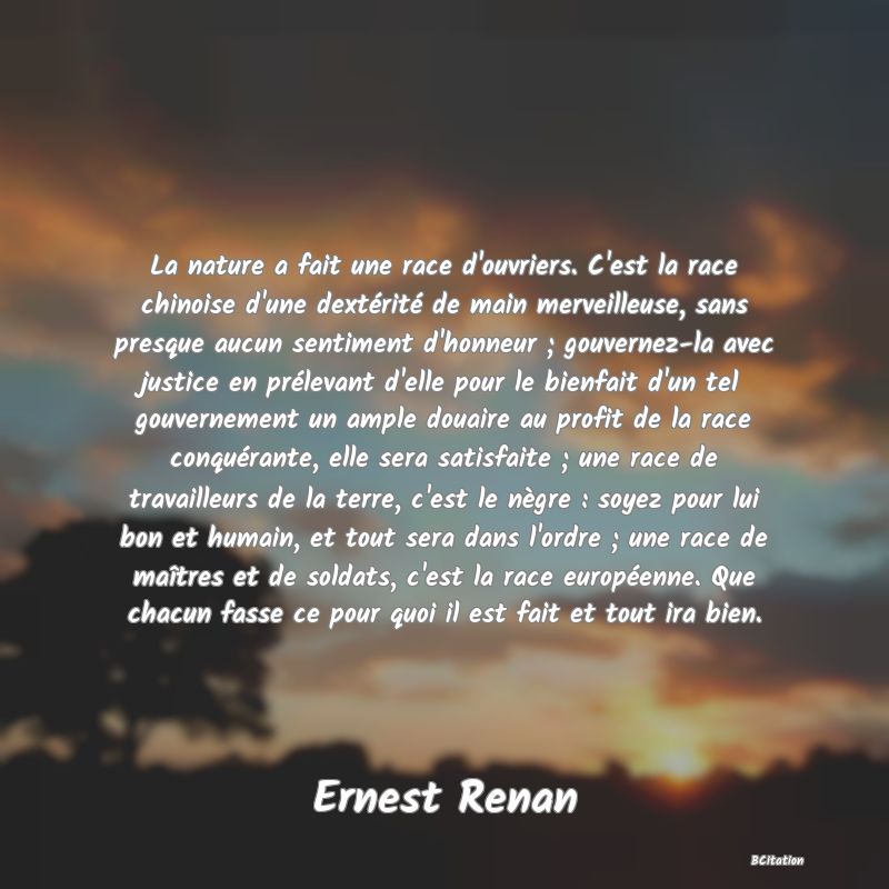 Belle Citation - La nature a fait une race d'ouvriers. C'est la race chinoise d'une dextérité de main merveilleuse, sans presque aucun sentiment d'honneur ; gouvernez-la avec justice en prélevant d'elle pour le bienfait d'un tel gouvernement un ample douaire au profit de la race conquérante, elle sera satisfaite ; une race de travailleurs de la terre, c'est le nègre : soyez pour lui bon et humain, et tout sera dans l'ordre ; une race de maîtres et de soldats, c'est la race européenne. Que chacun fasse ce pour quoi il est fait et tout ira bien. - Ernest Renan