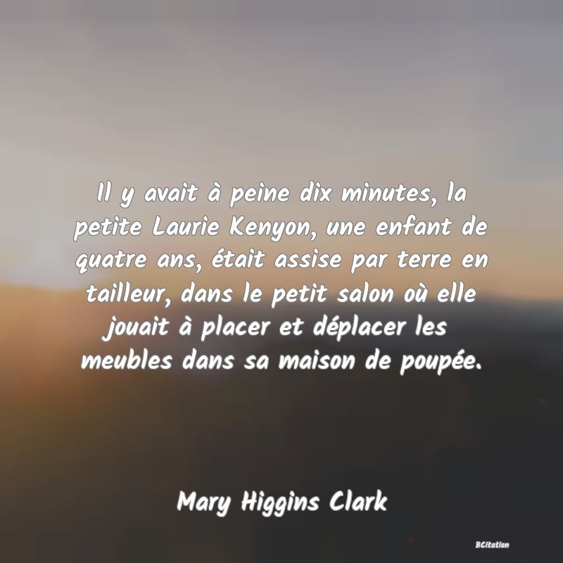 image de citation: Il y avait à peine dix minutes, la petite Laurie Kenyon, une enfant de quatre ans, était assise par terre en tailleur, dans le petit salon où elle jouait à placer et déplacer les meubles dans sa maison de poupée.