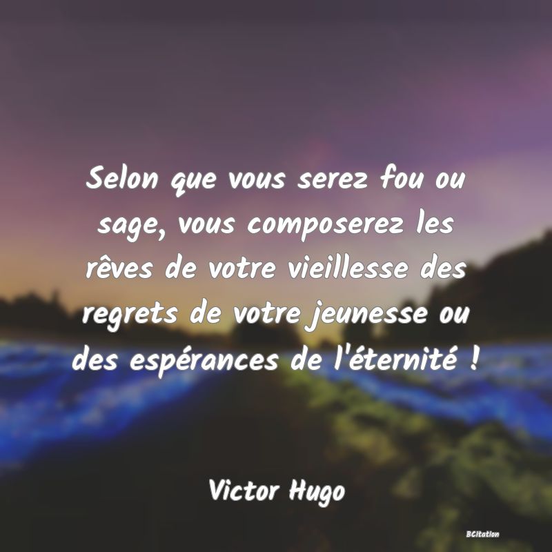 image de citation: Selon que vous serez fou ou sage, vous composerez les rêves de votre vieillesse des regrets de votre jeunesse ou des espérances de l'éternité !