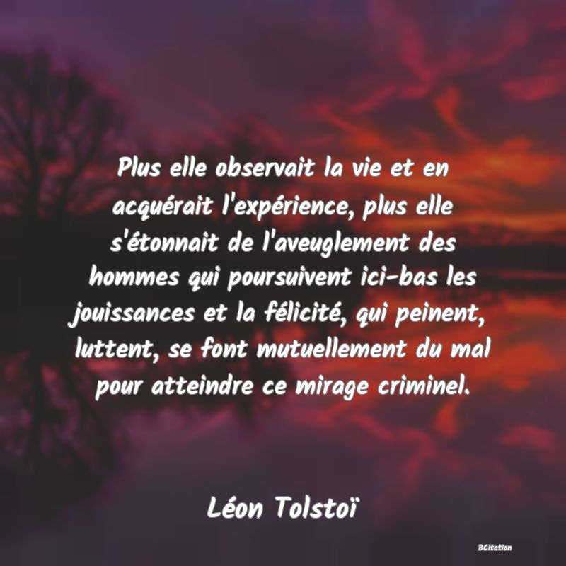 Belle Citation - Plus elle observait la vie et en acquérait l'expérience, plus elle s'étonnait de l'aveuglement des hommes qui poursuivent ici-bas les jouissances et la félicité, qui peinent, luttent, se font mutuellement du mal pour atteindre ce mirage criminel. - Léon Tolstoï