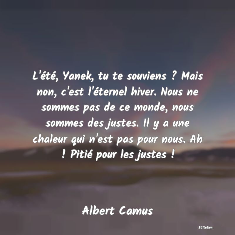 image de citation: L'été, Yanek, tu te souviens ? Mais non, c'est l'éternel hiver. Nous ne sommes pas de ce monde, nous sommes des justes. Il y a une chaleur qui n'est pas pour nous. Ah ! Pitié pour les justes !