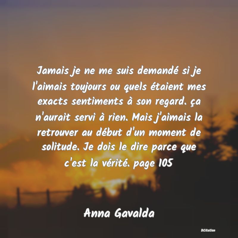 image de citation: Jamais je ne me suis demandé si je l'aimais toujours ou quels étaient mes exacts sentiments à son regard. ça n'aurait servi à rien. Mais j'aimais la retrouver au début d'un moment de solitude. Je dois le dire parce que c'est la vérité. page 105