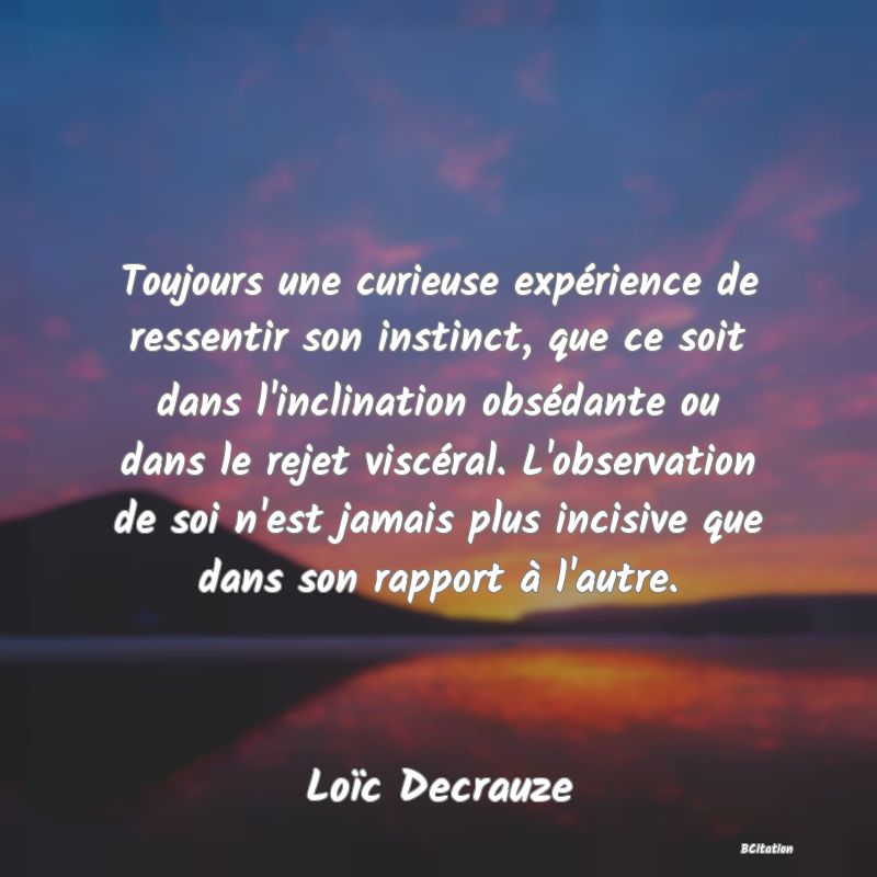 image de citation: Toujours une curieuse expérience de ressentir son instinct, que ce soit dans l'inclination obsédante ou dans le rejet viscéral. L'observation de soi n'est jamais plus incisive que dans son rapport à l'autre.