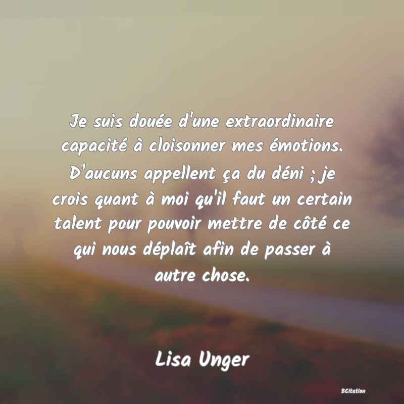 image de citation: Je suis douée d'une extraordinaire capacité à cloisonner mes émotions. D'aucuns appellent ça du déni ; je crois quant à moi qu'il faut un certain talent pour pouvoir mettre de côté ce qui nous déplaît afin de passer à autre chose.