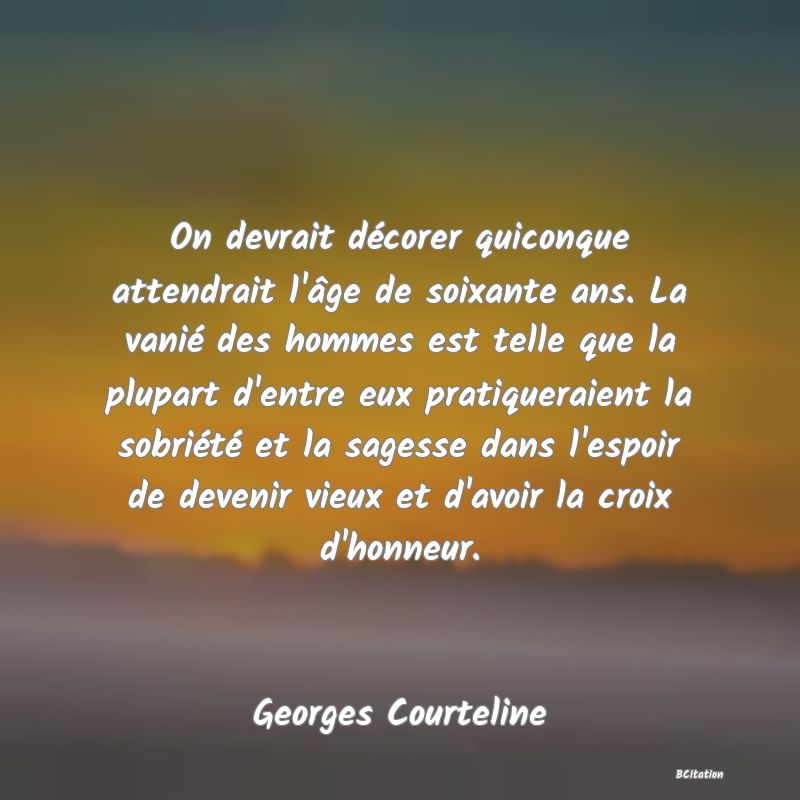 Belle Citation - On devrait décorer quiconque attendrait l'âge de soixante ans. La vanié des hommes est telle que la plupart d'entre eux pratiqueraient la sobriété et la sagesse dans l'espoir de devenir vieux et d'avoir la croix d'honneur. - Georges Courteline