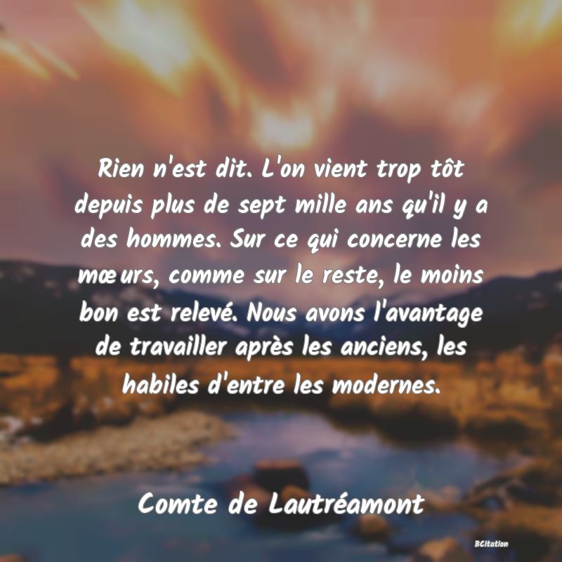 image de citation: Rien n'est dit. L'on vient trop tôt depuis plus de sept mille ans qu'il y a des hommes. Sur ce qui concerne les mœurs, comme sur le reste, le moins bon est relevé. Nous avons l'avantage de travailler après les anciens, les habiles d'entre les modernes.