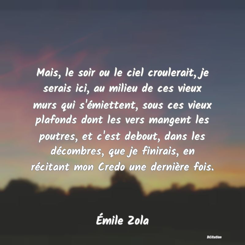 Belle Citation - Mais, le soir ou le ciel croulerait, je serais ici, au milieu de ces vieux murs qui s'émiettent, sous ces vieux plafonds dont les vers mangent les poutres, et c'est debout, dans les décombres, que je finirais, en récitant mon Credo une dernière fois. - Émile Zola