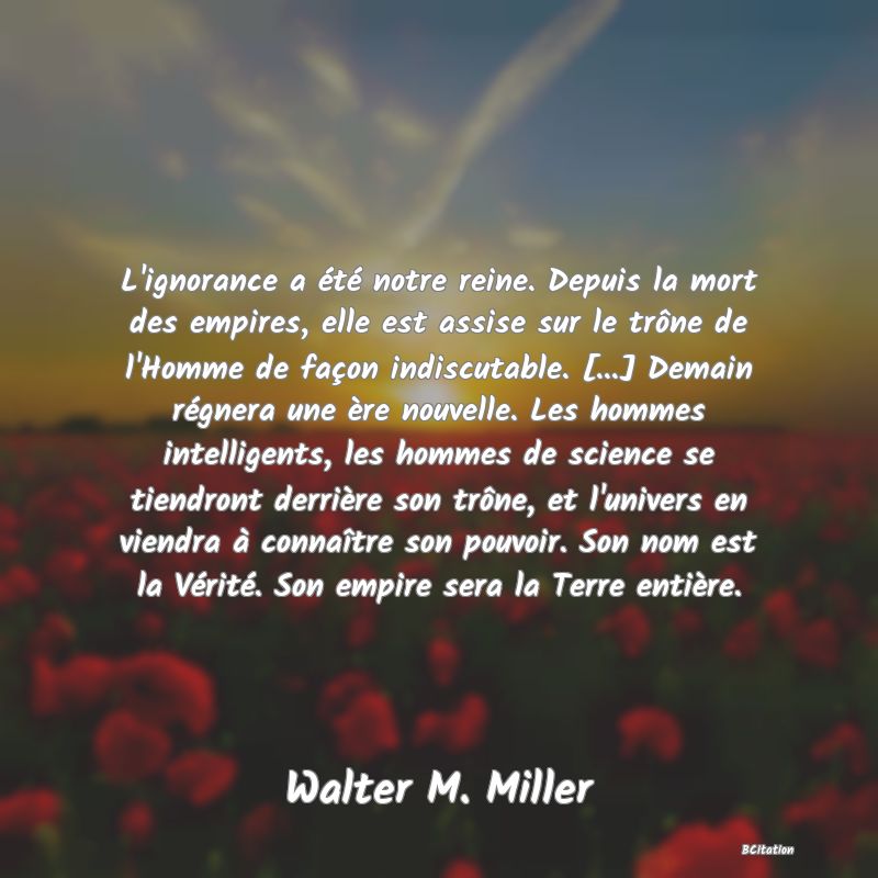 image de citation: L'ignorance a été notre reine. Depuis la mort des empires, elle est assise sur le trône de l'Homme de façon indiscutable. [...] Demain régnera une ère nouvelle. Les hommes intelligents, les hommes de science se tiendront derrière son trône, et l'univers en viendra à connaître son pouvoir. Son nom est la Vérité. Son empire sera la Terre entière.