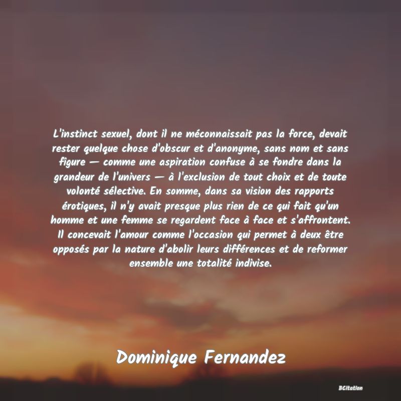 image de citation: L'instinct sexuel, dont il ne méconnaissait pas la force, devait rester quelque chose d'obscur et d'anonyme, sans nom et sans figure — comme une aspiration confuse à se fondre dans la grandeur de l'univers — à l'exclusion de tout choix et de toute volonté sélective. En somme, dans sa vision des rapports érotiques, il n'y avait presque plus rien de ce qui fait qu'un homme et une femme se regardent face à face et s'affrontent. Il concevait l'amour comme l'occasion qui permet à deux être opposés par la nature d'abolir leurs différences et de reformer ensemble une totalité indivise.