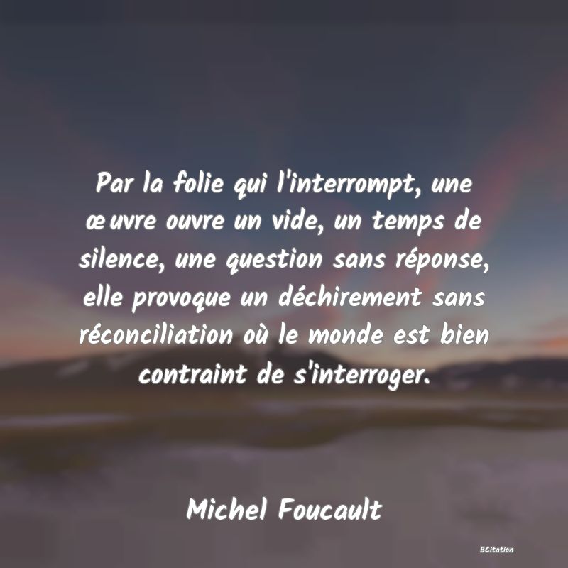 image de citation: Par la folie qui l'interrompt, une œuvre ouvre un vide, un temps de silence, une question sans réponse, elle provoque un déchirement sans réconciliation où le monde est bien contraint de s'interroger.