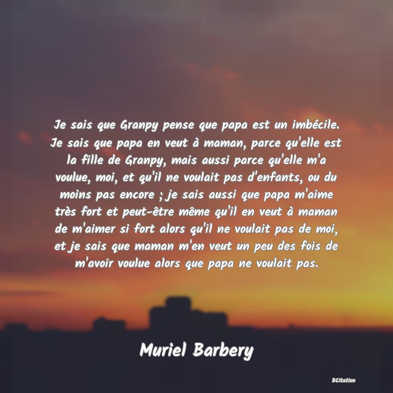 Belle Citation - Je sais que Granpy pense que papa est un imbécile. Je sais que papa en veut à maman, parce qu'elle est la fille de Granpy, mais aussi parce qu'elle m'a voulue, moi, et qu'il ne voulait pas d'enfants, ou du moins pas encore ; je sais aussi que papa m'aime très fort et peut-être même qu'il en veut à maman de m'aimer si fort alors qu'il ne voulait pas de moi, et je sais que maman m'en veut un peu des fois de m'avoir voulue alors que papa ne voulait pas. - Muriel Barbery