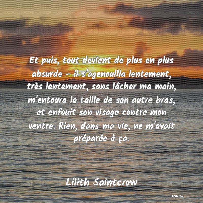 image de citation: Et puis, tout devient de plus en plus absurde - il s'agenouilla lentement, très lentement, sans lâcher ma main, m'entoura la taille de son autre bras, et enfouit son visage contre mon ventre. Rien, dans ma vie, ne m'avait préparée à ça.