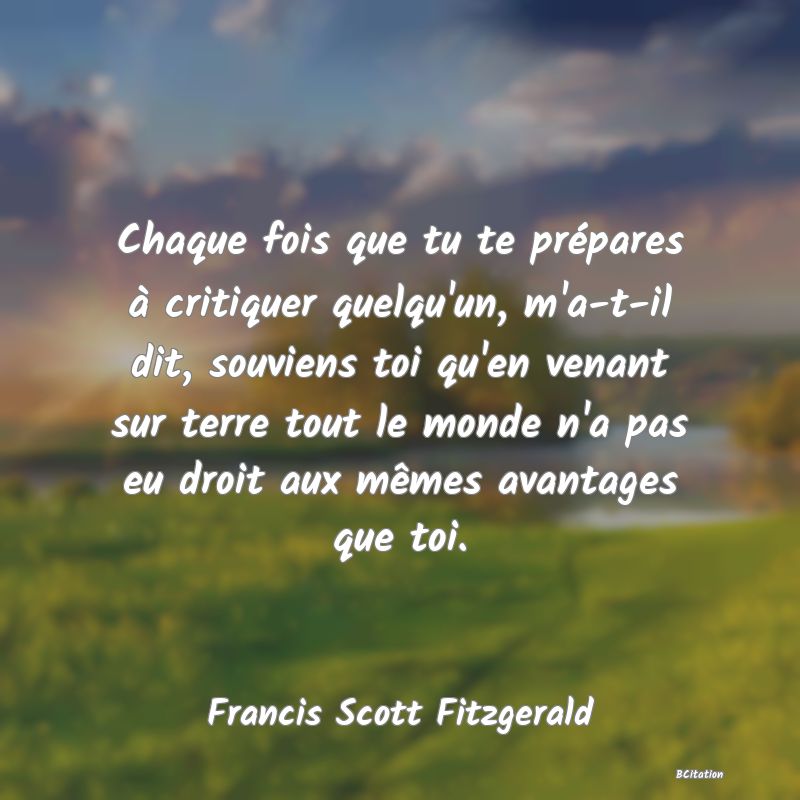 Belle Citation - Chaque fois que tu te prépares à critiquer quelqu'un, m'a-t-il dit, souviens toi qu'en venant sur terre tout le monde n'a pas eu droit aux mêmes avantages que toi. - Francis Scott Fitzgerald