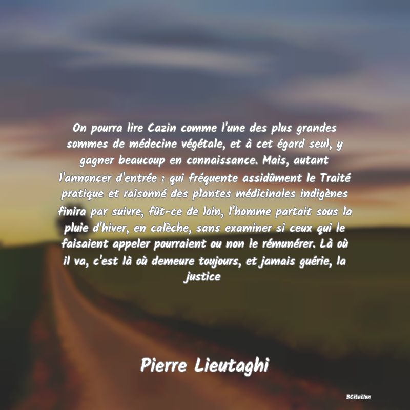 image de citation: On pourra lire Cazin comme l'une des plus grandes sommes de médecine végétale, et à cet égard seul, y gagner beaucoup en connaissance. Mais, autant l'annoncer d'entrée : qui fréquente assidûment le Traité pratique et raisonné des plantes médicinales indigènes finira par suivre, fût-ce de loin, l'homme partait sous la pluie d'hiver, en calèche, sans examiner si ceux qui le faisaient appeler pourraient ou non le rémunérer. Là où il va, c'est là où demeure toujours, et jamais guérie, la justice