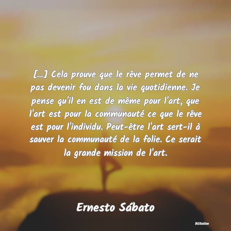 image de citation: [...] Cela prouve que le rêve permet de ne pas devenir fou dans la vie quotidienne. Je pense qu'il en est de même pour l'art, que l'art est pour la communauté ce que le rêve est pour l'individu. Peut-être l'art sert-il à sauver la communauté de la folie. Ce serait la grande mission de l'art.