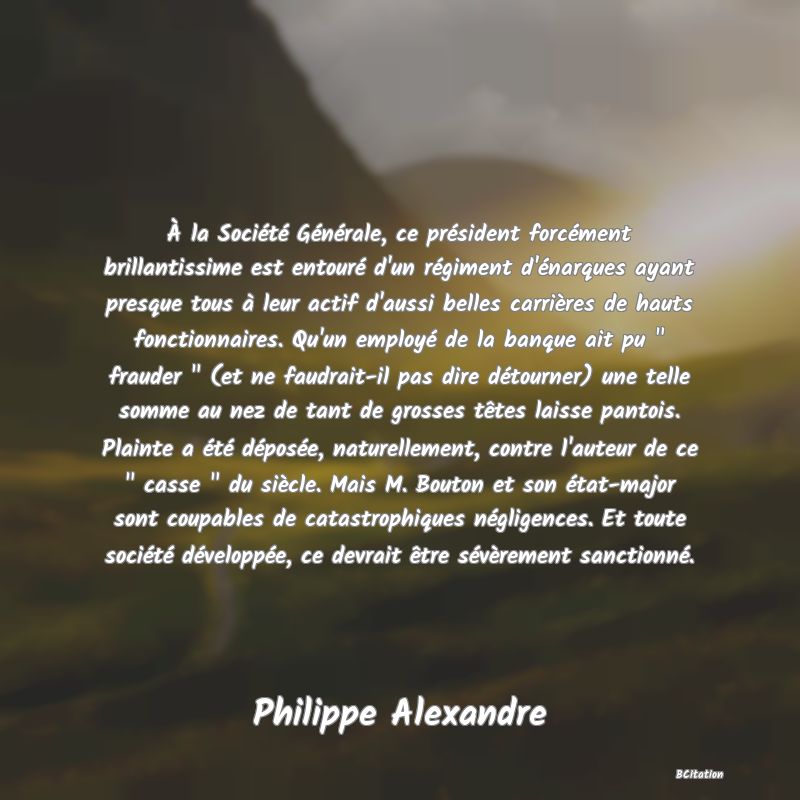 image de citation: À la Société Générale, ce président forcément brillantissime est entouré d'un régiment d'énarques ayant presque tous à leur actif d'aussi belles carrières de hauts fonctionnaires. Qu'un employé de la banque ait pu   frauder   (et ne faudrait-il pas dire détourner) une telle somme au nez de tant de grosses têtes laisse pantois. Plainte a été déposée, naturellement, contre l'auteur de ce   casse   du siècle. Mais M. Bouton et son état-major sont coupables de catastrophiques négligences. Et toute société développée, ce devrait être sévèrement sanctionné.