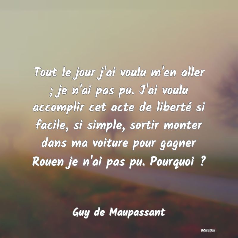 image de citation: Tout le jour j'ai voulu m'en aller ; je n'ai pas pu. J'ai voulu accomplir cet acte de liberté si facile, si simple, sortir monter dans ma voiture pour gagner Rouen je n'ai pas pu. Pourquoi ?