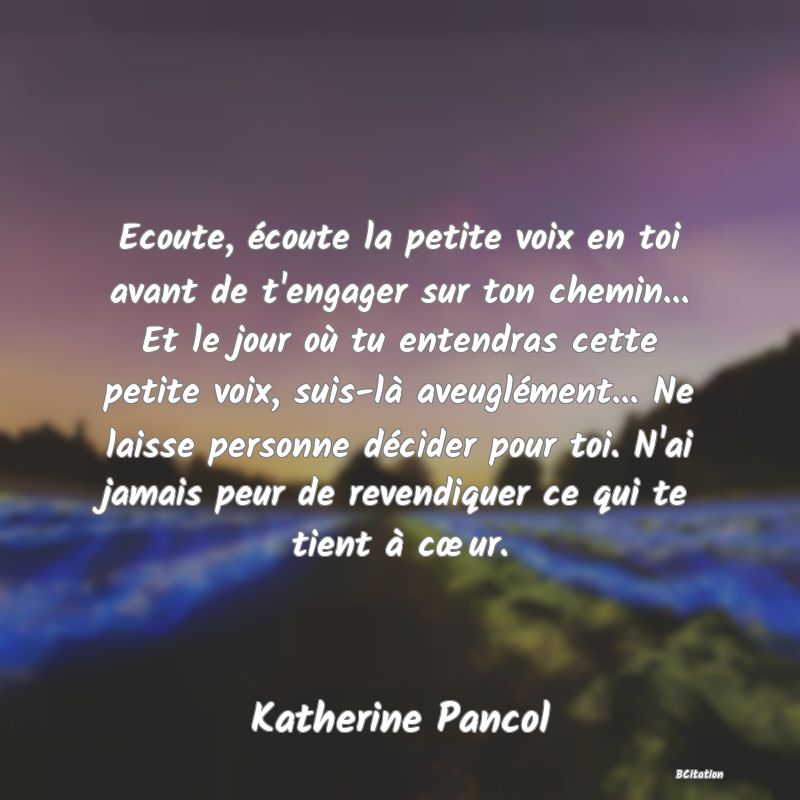 image de citation: Ecoute, écoute la petite voix en toi avant de t'engager sur ton chemin... Et le jour où tu entendras cette petite voix, suis-là aveuglément... Ne laisse personne décider pour toi. N'ai jamais peur de revendiquer ce qui te tient à cœur.