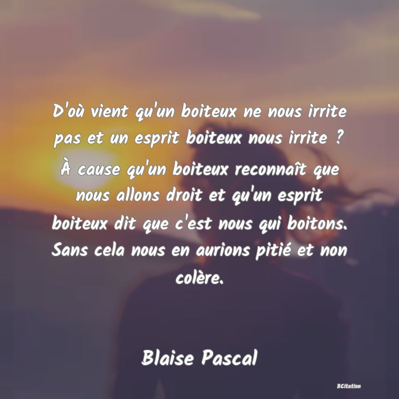 image de citation: D'où vient qu'un boiteux ne nous irrite pas et un esprit boiteux nous irrite ? À cause qu'un boiteux reconnaît que nous allons droit et qu'un esprit boiteux dit que c'est nous qui boitons. Sans cela nous en aurions pitié et non colère.