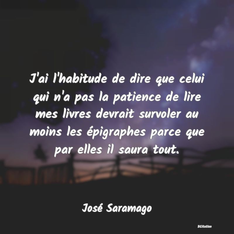 image de citation: J'ai l'habitude de dire que celui qui n'a pas la patience de lire mes livres devrait survoler au moins les épigraphes parce que par elles il saura tout.