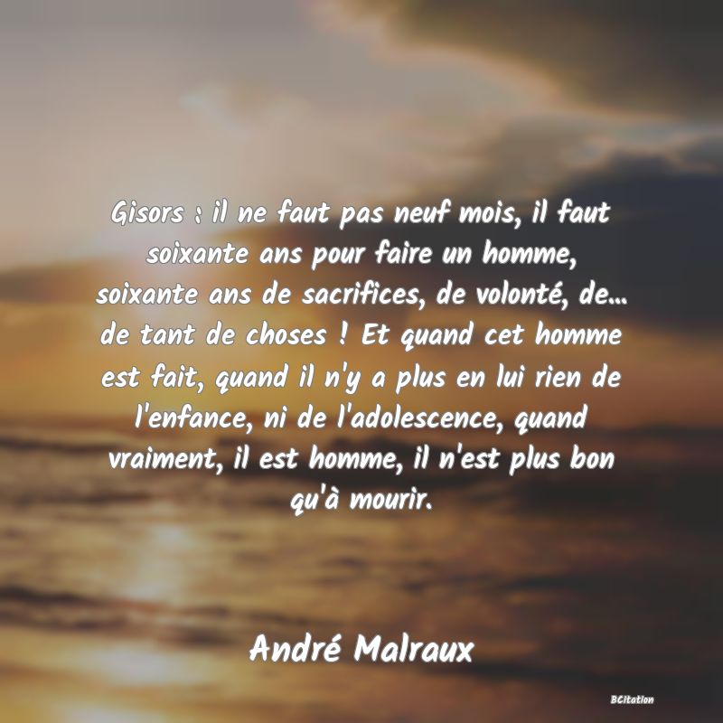 image de citation: Gisors : il ne faut pas neuf mois, il faut soixante ans pour faire un homme, soixante ans de sacrifices, de volonté, de... de tant de choses ! Et quand cet homme est fait, quand il n'y a plus en lui rien de l'enfance, ni de l'adolescence, quand vraiment, il est homme, il n'est plus bon qu'à mourir.