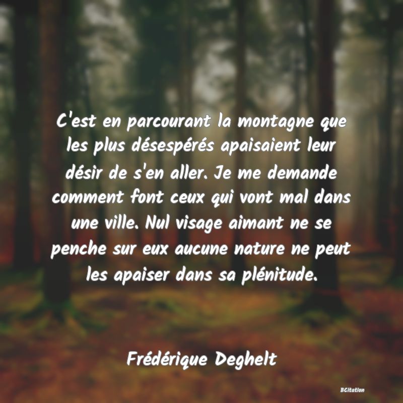 image de citation: C'est en parcourant la montagne que les plus désespérés apaisaient leur désir de s'en aller. Je me demande comment font ceux qui vont mal dans une ville. Nul visage aimant ne se penche sur eux aucune nature ne peut les apaiser dans sa plénitude.