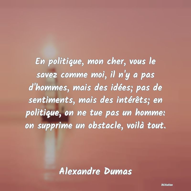 image de citation: En politique, mon cher, vous le savez comme moi, il n'y a pas d'hommes, mais des idées; pas de sentiments, mais des intérêts; en politique, on ne tue pas un homme: on supprime un obstacle, voilà tout.