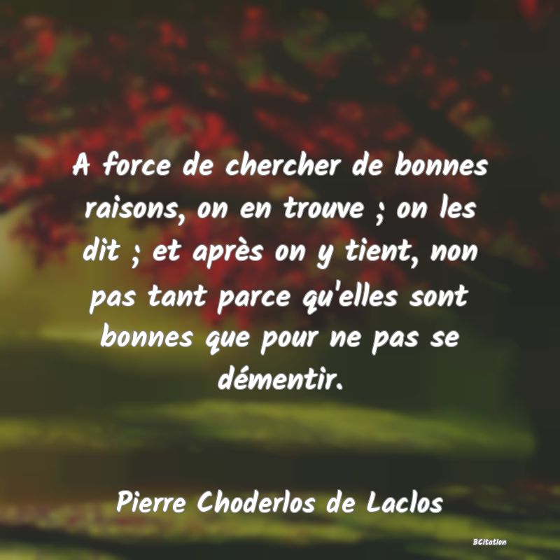 image de citation: A force de chercher de bonnes raisons, on en trouve ; on les dit ; et après on y tient, non pas tant parce qu'elles sont bonnes que pour ne pas se démentir.