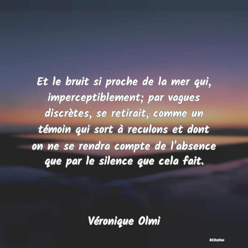 image de citation: Et le bruit si proche de la mer qui, imperceptiblement; par vagues discrètes, se retirait, comme un témoin qui sort à reculons et dont on ne se rendra compte de l'absence que par le silence que cela fait.