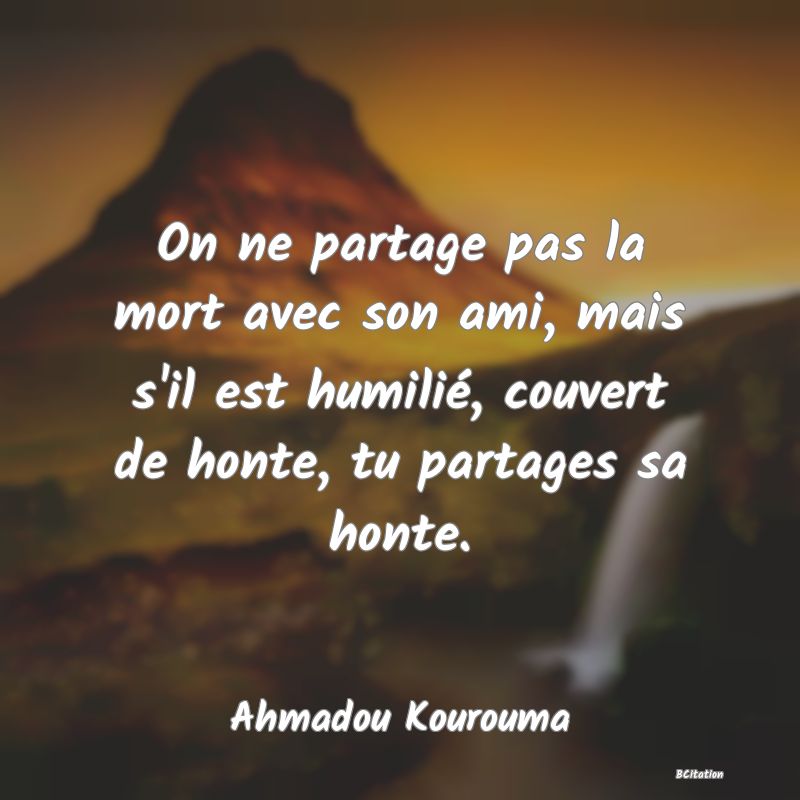 image de citation: On ne partage pas la mort avec son ami, mais s'il est humilié, couvert de honte, tu partages sa honte.