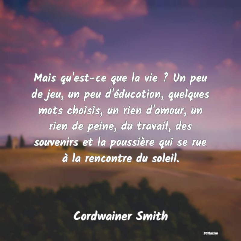 image de citation: Mais qu'est-ce que la vie ? Un peu de jeu, un peu d'éducation, quelques mots choisis, un rien d'amour, un rien de peine, du travail, des souvenirs et la poussière qui se rue à la rencontre du soleil.