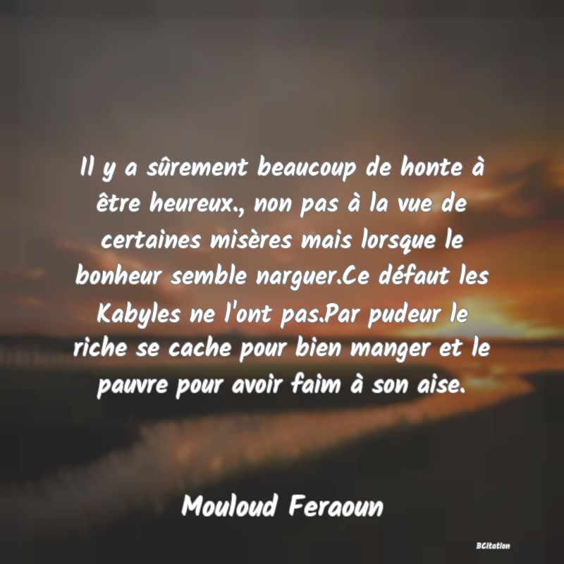 image de citation: Il y a sûrement beaucoup de honte à être heureux., non pas à la vue de certaines misères mais lorsque le bonheur semble narguer.Ce défaut les Kabyles ne l'ont pas.Par pudeur le riche se cache pour bien manger et le pauvre pour avoir faim à son aise.