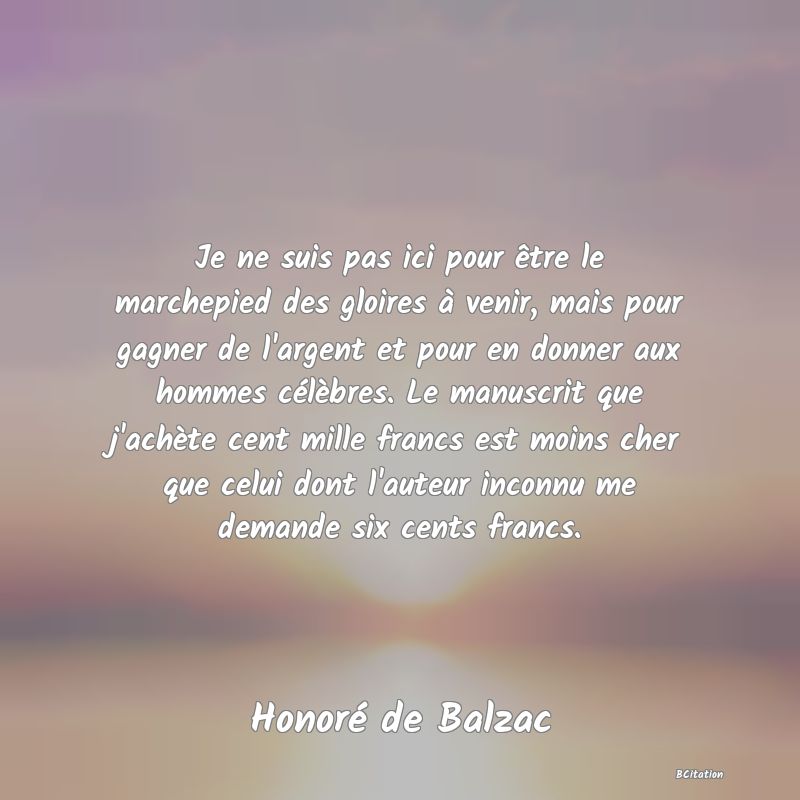 image de citation: Je ne suis pas ici pour être le marchepied des gloires à venir, mais pour gagner de l'argent et pour en donner aux hommes célèbres. Le manuscrit que j'achète cent mille francs est moins cher que celui dont l'auteur inconnu me demande six cents francs.