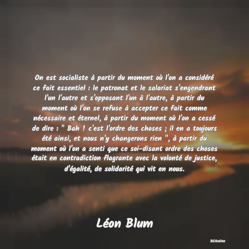 image de citation: On est socialiste à partir du moment où l'on a considéré ce fait essentiel : le patronat et le salariat s'engendrant l'un l'autre et s'opposant l'un à l'autre, à partir du moment où l'on se refuse à accepter ce fait comme nécessaire et éternel, à partir du moment où l'on a cessé de dire :   Bah ! c'est l'ordre des choses ; il en a toujours été ainsi, et nous n'y changerons rien  , à partir du moment où l'on a senti que ce soi-disant ordre des choses était en contradiction flagrante avec la volonté de justice, d'égalité, de solidarité qui vit en nous.