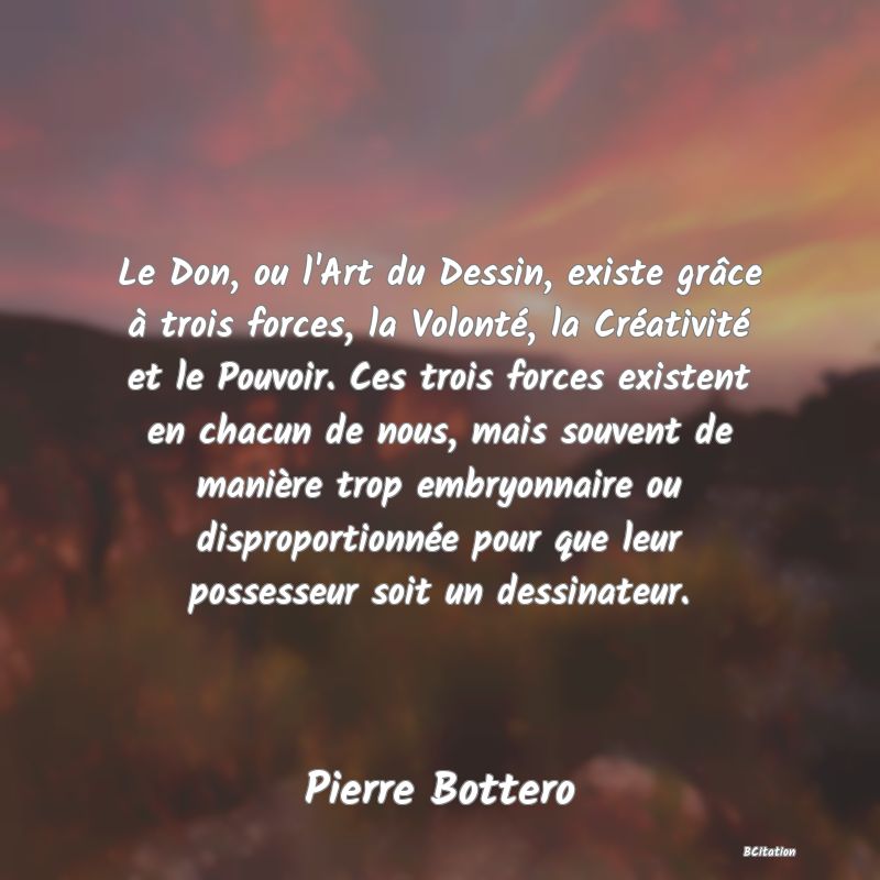 image de citation: Le Don, ou l'Art du Dessin, existe grâce à trois forces, la Volonté, la Créativité et le Pouvoir. Ces trois forces existent en chacun de nous, mais souvent de manière trop embryonnaire ou disproportionnée pour que leur possesseur soit un dessinateur.