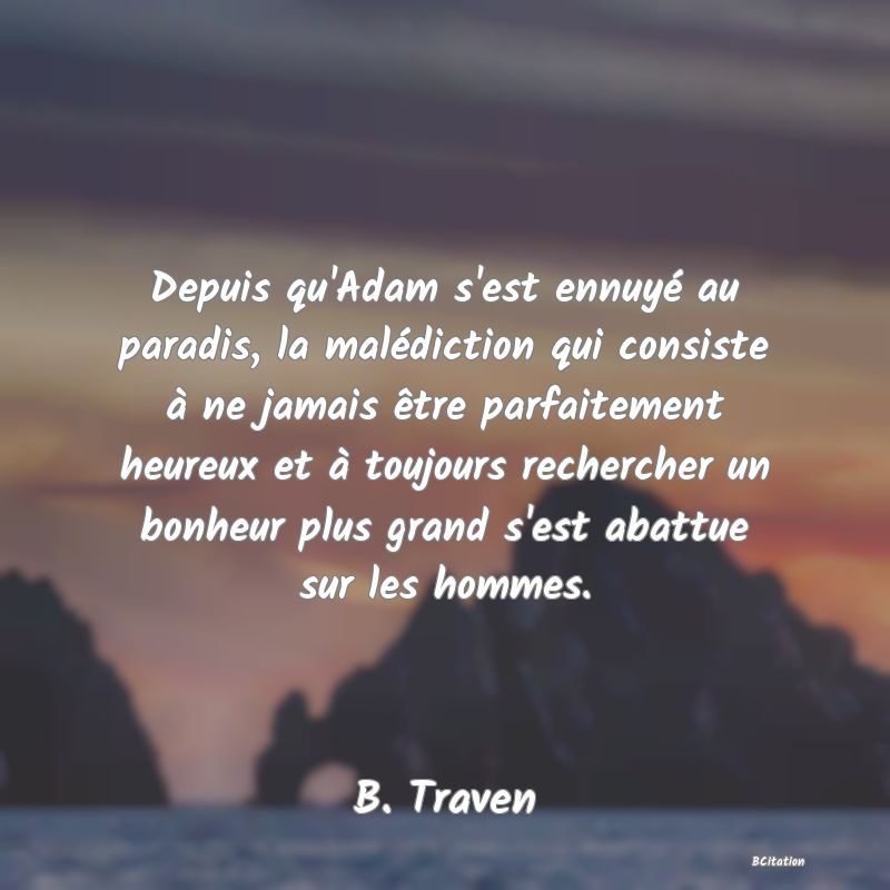 Belle Citation - Depuis qu'Adam s'est ennuyé au paradis, la malédiction qui consiste à ne jamais être parfaitement heureux et à toujours rechercher un bonheur plus grand s'est abattue sur les hommes. - B. Traven