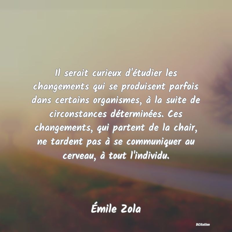 Belle Citation - Il serait curieux d'étudier les changements qui se produisent parfois dans certains organismes, à la suite de circonstances déterminées. Ces changements, qui partent de la chair, ne tardent pas à se communiquer au cerveau, à tout l'individu. - Émile Zola