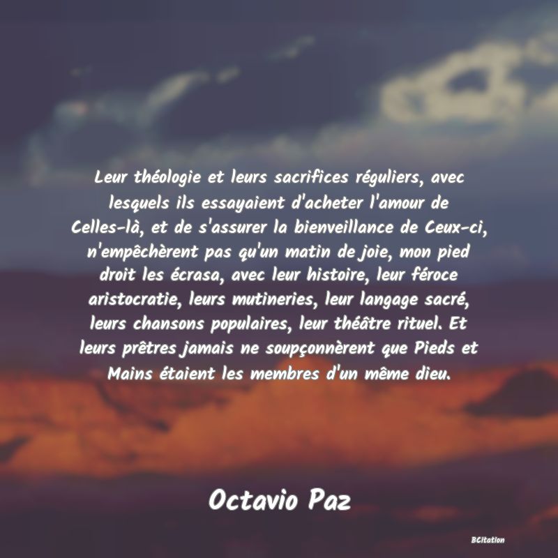 Belle Citation - Leur théologie et leurs sacrifices réguliers, avec lesquels ils essayaient d'acheter l'amour de Celles-là, et de s'assurer la bienveillance de Ceux-ci, n'empêchèrent pas qu'un matin de joie, mon pied droit les écrasa, avec leur histoire, leur féroce aristocratie, leurs mutineries, leur langage sacré, leurs chansons populaires, leur théâtre rituel. Et leurs prêtres jamais ne soupçonnèrent que Pieds et Mains étaient les membres d'un même dieu. - Octavio Paz