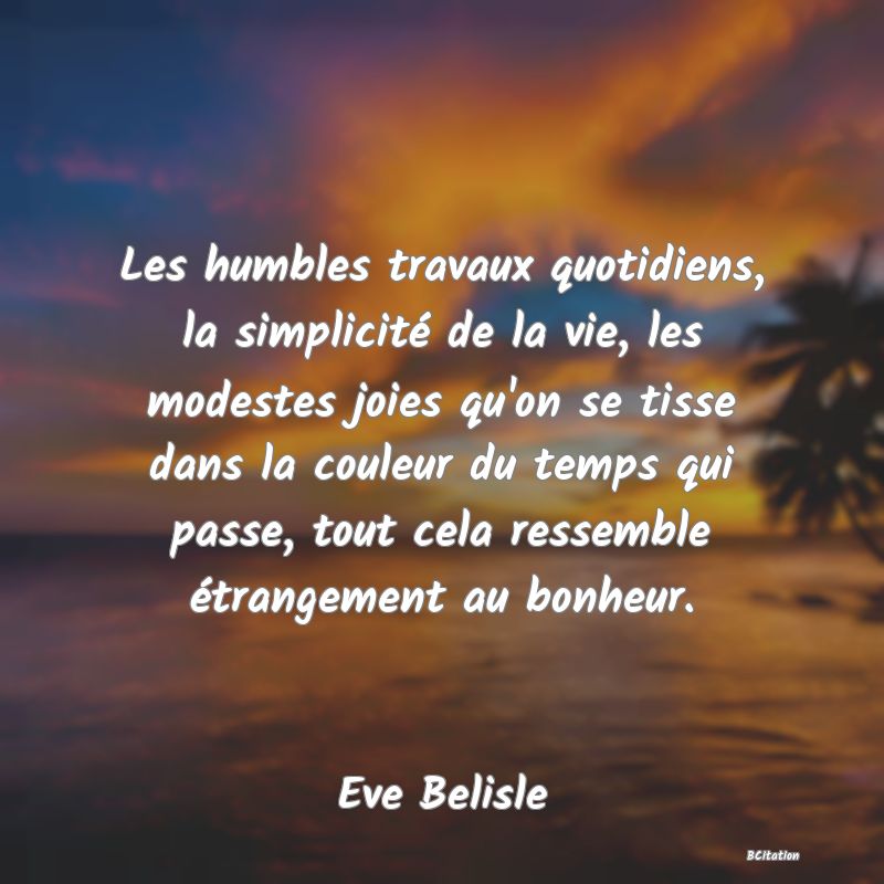 image de citation: Les humbles travaux quotidiens, la simplicité de la vie, les modestes joies qu'on se tisse dans la couleur du temps qui passe, tout cela ressemble étrangement au bonheur.