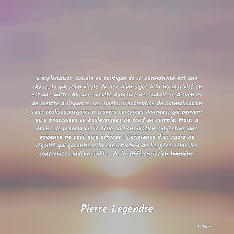 Belle Citation - L'exploitation sociale et politique de la normativité est une chose, la question vitale du lien d'un sujet à la normativité en est une autre. Aucune société humaine ne saurait se dispenser de mettre à l'équerre ses sujets. L'entreprise de normalisation s'est réalisée jusqu'ici à travers certaines données, qui peuvent être bousculées ou bouleversées de fond en comble. Mais, à moins de promouvoir la folie ou l'annulation subjective, une exigence ne peut être effacée : l'existence d'un cadre de légalité qui garantisse la conservation de l'espèce selon les contraintes indépassables de la différenciation humaine. - Pierre Legendre